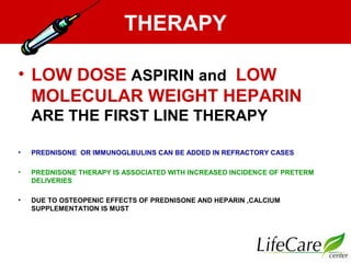 THERAPY
• LOW DOSE ASPIRIN and LOW
MOLECULAR WEIGHT HEPARIN
ARE THE FIRST LINE THERAPY
• PREDNISONE OR IMMUNOGLBULINS CAN BE ADDED IN REFRACTORY CASES
• PREDNISONE THERAPY IS ASSOCIATED WITH INCREASED INCIDENCE OF PRETERM
DELIVERIES
• DUE TO OSTEOPENIC EFFECTS OF PREDNISONE AND HEPARIN ,CALCIUM
SUPPLEMENTATION IS MUST
 