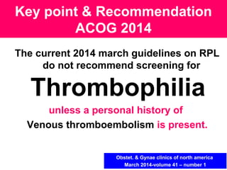 The current 2014 march guidelines on RPL
do not recommend screening for
Thrombophilia
unless a personal history of
Venous thromboembolism is present.
Key point & Recommendation
ACOG 2014
Obstet. & Gynae clinics of north america
March 2014-volume 41 – number 1
 