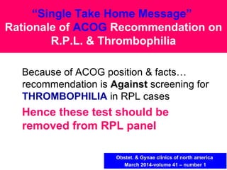 Because of ACOG position & facts…
recommendation is Against screening for
THROMBOPHILIA in RPL cases
Hence these test should be
removed from RPL panel
“Single Take Home Message”
Rationale of ACOG Recommendation on
R.P.L. & Thrombophilia
Obstet. & Gynae clinics of north america
March 2014-volume 41 – number 1
 