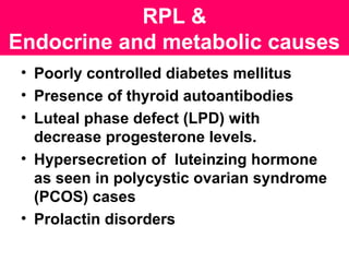RPL &
Endocrine and metabolic causes
• Poorly controlled diabetes mellitus
• Presence of thyroid autoantibodies
• Luteal phase defect (LPD) with
decrease progesterone levels.
• Hypersecretion of luteinzing hormone
as seen in polycystic ovarian syndrome
(PCOS) cases
• Prolactin disorders
 