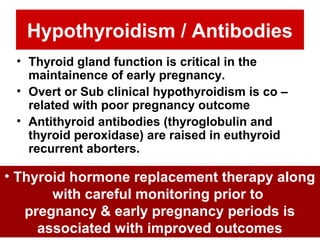 Hypothyroidism / Antibodies
• Thyroid gland function is critical in the
maintainence of early pregnancy.
• Overt or Sub clinical hypothyroidism is co –
related with poor pregnancy outcome
• Antithyroid antibodies (thyroglobulin and
thyroid peroxidase) are raised in euthyroid
recurrent aborters.
• Thyroid hormone replacement therapy along
with careful monitoring prior to
pregnancy & early pregnancy periods is
associated with improved outcomes
 