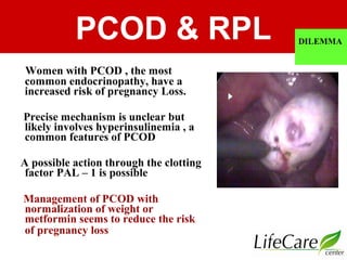 PCOD & RPL DILEMMA
Women with PCOD , the most
common endocrinopathy, have a
increased risk of pregnancy Loss.
Precise mechanism is unclear but
likely involves hyperinsulinemia , a
common features of PCOD
A possible action through the clotting
factor PAL – 1 is possible
Management of PCOD with
normalization of weight or
metformin seems to reduce the risk
of pregnancy loss
 