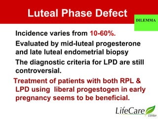 Luteal Phase Defect
Incidence varies from 10-60%.
Evaluated by mid-luteal progesterone
and late luteal endometrial biopsy
The diagnostic criteria for LPD are still
controversial.
Treatment of patients with both RPL &
LPD using liberal progestogen in early
pregnancy seems to be beneficial.
DILEMMA
 