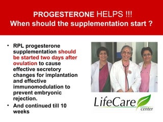 PROGESTERONE HELPS !!!
When should the supplementation start ?
• RPL progesterone
supplementation should
be started two days after
ovulation to cause
effective secretory
changes for implantation
and effective
immunomodulation to
prevent embryonic
rejection.
• And continued till 10
weeks
 