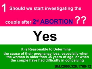 Should we start investigating the
couple after 2nd
ABORTION ??
Yes
It is Reasonable to Determine
the cause of their pregnancy loss, especially when
the woman is older than 35 years of age, or when
the couple have had difficulty in conceiving
BMJ2000;320:1708-12
1
 