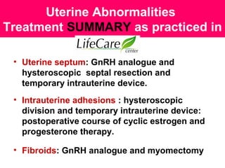 Uterine Abnormalities
Treatment SUMMARY as practiced in
• Uterine septum: GnRH analogue and
hysteroscopic septal resection and
temporary intrauterine device.
• Intrauterine adhesions : hysteroscopic
division and temporary intrauterine device:
postoperative course of cyclic estrogen and
progesterone therapy.
• Fibroids: GnRH analogue and myomectomy
 