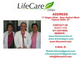 ADDRESS
11 Gagan Vihar , Near Karkari Morh
Flyover Delhi -51
CONTACT US
9650511339
011-22414049,
WEBSITE :
www.lifecarecentre.in
www.drshardajain.com
www.lifecareivf.com
E-MAIL ID
Sharda.lifecare@gmail.com
Lifecarecentre21@gmail.com
info@lifecareivf.com
 