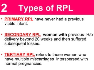 Types of RPL
• PRIMARY RPL have never had a previous
viable infant.
• SECONDARY RPL woman with previous H/o
delivery beyond 20 weeks and then suffered
subsequent losses.
• TERTIARY RPL refers to those women who
have multiple miscarriages interspersed with
normal pregnancies.
2
 