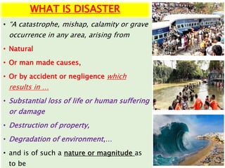 WHAT IS DISASTER
• “A catastrophe, mishap, calamity or grave
occurrence in any area, arising from
• Natural
• Or man made causes,
• Or by accident or negligence which
results in …
• Substantial loss of life or human suffering
or damage
• Destruction of property,
• Degradation of environment,…
• and is of such a nature or magnitude as
to be
 