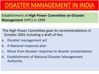 The High Power Committee gave its recommendations in
October 2001 including a draft of the;
a. Disaster management act
b. A National response plan
c. Move from disaster response to disaster preparedness
d. Establishment of National Disaster Management
Authority.
DISASTER MANAGEMENT IN INDIA
Establishment of High Power Committee on Disaster
Management (HPC) in 1999
 