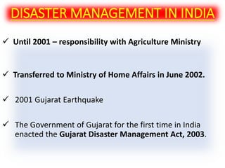  Until 2001 – responsibility with Agriculture Ministry
 Transferred to Ministry of Home Affairs in June 2002.
 2001 Gujarat Earthquake
 The Government of Gujarat for the first time in India
enacted the Gujarat Disaster Management Act, 2003.
DISASTER MANAGEMENT IN INDIA
 