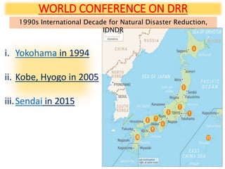 WORLD CONFERENCE ON DRR
1990s International Decade for Natural Disaster Reduction,
IDNDR
i. Yokohama in 1994
ii. Kobe, Hyogo in 2005
iii.Sendai in 2015
 