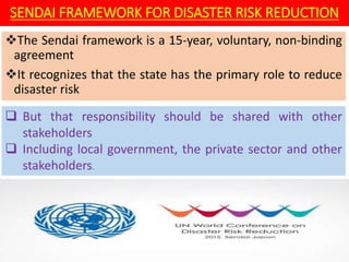 SENDAI FRAMEWORK FOR DISASTER RISK REDUCTION
The Sendai framework is a 15-year, voluntary, non-binding
agreement
It recognizes that the state has the primary role to reduce
disaster risk
 But that responsibility should be shared with other
stakeholders
 Including local government, the private sector and other
stakeholders.
 