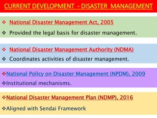 National Disaster Management Plan (NDMP), 2016
Aligned with Sendai Framework
 National Disaster Management Act, 2005
 Provided the legal basis for disaster management.
CURRENT DEVELOPMENT - DISASTER MANAGEMENT
 National Disaster Management Authority (NDMA)
 Coordinates activities of disaster management.
National Policy on Disaster Management (NPDM), 2009
Institutional mechanisms.
 