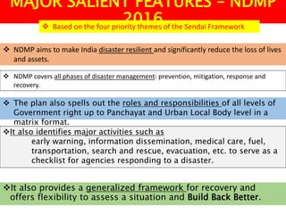 MAJOR SALIENT FEATURES – NDMP
2016
 NDMP aims to make India disaster resilient and significantly reduce the loss of lives
and assets.
 Based on the four priority themes of the Sendai Framework
 NDMP covers all phases of disaster management: prevention, mitigation, response and
recovery.
 The plan also spells out the roles and responsibilities of all levels of
Government right up to Panchayat and Urban Local Body level in a
matrix format.
It also identifies major activities such as
early warning, information dissemination, medical care, fuel,
transportation, search and rescue, evacuation, etc. to serve as a
checklist for agencies responding to a disaster.
It also provides a generalized framework for recovery and
offers flexibility to assess a situation and Build Back Better.
 