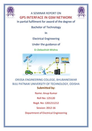 A SEMINAR REPORT ON
GPS INTERFACE IN GSM NETWORK
In partial fulfilment for award of the degree of
Bachelor of Technology
In
Electrical Engineering
Under the guidance of
Er.Debashish Mishra
ORISSA ENGINEERING COLLEGE, BHUBANESWAR
BIJU PATNAIK UNIVERSITY OF TECHNOLOGY, ODISHA
Submitted by:
Name: Anup Kumar
Roll No: 125120
Regd. No: 1201211212
Session: 2012-16
Department of Electrical Engineering
 