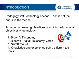 INTRODUCTION
Pedagogy first, technology second. Tech is not the
end, it is the means.
To write our learning objectives combining educational
objectives + technology:
1. Bloom’s Taxonomy
2. Bloom’s Digital Taxonomy Verbs
3. SAMR Model
4. Knowledge and experience trying different tech
tools
 