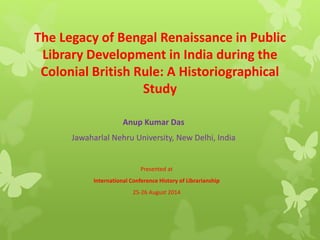 The Legacy of Bengal Renaissance in Public 
Library Development in India during the 
Colonial British Rule: A Historiographical 
Study 
Anup Kumar Das 
Jawaharlal Nehru University, New Delhi, India 
Presented at 
International Conference History of Librarianship 
25-26 August 2014 
 