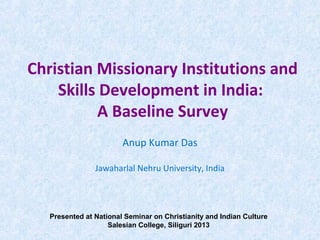 Christian Missionary Institutions and
Skills Development in India:
A Baseline Survey
Anup Kumar Das
Jawaharlal Nehru University, India
Presented at National Seminar on Christianity and Indian Culture
Salesian College, Siliguri 2013
 