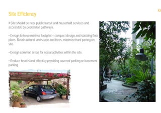 12
12
Site Efficiency
• Site should be near public transit and household services and
accessible by pedestrian pathways.
• Design to have minimal footprint – compact design and stacking floor
plans. Retain natural landscape and trees, minimize hard paving on
site.
• Design common areas for social activities within the site.
• Reduce heat island effect by providing covered parking or basement
parking.
 