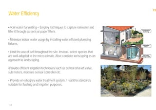 13
13
Water Efficiency
• Rainwater harvesting – Employ techniques to capture rainwater and
filter it through screens or paper filters.
• Minimize indoor water usage by installing water efficient plumbing
fixtures.
• Limit the use of turf throughout the site. Instead, select species that
are well-adapted to the micro-climate.Also, consider xeriscaping as an
approach to landscaping.
•Provide efficient irrigation techniques such as central shut-off valve,
sub meters, moisture sensor controller etc.
• Provide on-site grey water treatment system. Treat it to standards
suitable for flushing and irrigation purposes.
 