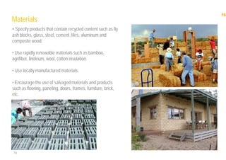 16
16
Materials
• Specify products that contain recycled content such as fly
ash blocks, glass, steel, cement, tiles, aluminum and
composite wood.
• Use rapidly renewable materials such as bamboo,
agrifiber, linoleum, wool, cotton insulation.
• Use locally manufactured materials.
• Encourage the use of salvaged materials and products
such as flooring, paneling, doors, frames, furniture, brick,
etc.
 