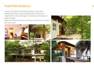 22Praful Pillai Residence :
• House is designed around the pattern of the land
• Minimalist house accommodating the existing trees
• Slight shift in the wall angle of the living room brings in
dispersed light
•Split level within the house cleverly transforms the volume
into floor space
 
