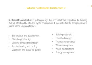 4
What is SustainableWhat is Sustainable Architecture ?Architecture ?
• Site analysis and development
• Climatological design
• Building form and Orientation
• Passive heating and cooling
• Ventilation and indoor air quality
• Building materials
• Embodied energy
• Thermal performance
• Water management
• Waste management
• Energy management
Sustainable architecture is building design that accounts for all aspects of the building
that will affect and be affected by the environment. It looks at a holistic design approach
based on the following factors:
 