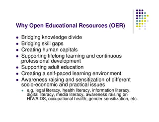 Why Open Educational Resources (OER)

 Bridging knowledge divide
 Bridging skill gaps
 Creating human capitals
 Supporting lifelong learning and continuous
 professional development
 Supporting adult education
 Creating a self-paced learning environment
 Awareness raising and sensitization of different
 socio-economic and practical issues
   e.g. legal literacy, health literacy, information literacy,
   digital literacy, media literacy, awareness raising on
   HIV/AIDS, occupational health; gender sensitization, etc.
 