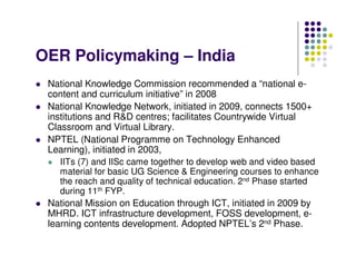 OER Policymaking – India
 National Knowledge Commission recommended a “national e-
 content and curriculum initiative” in 2008
 National Knowledge Network, initiated in 2009, connects 1500+
 institutions and R&D centres; facilitates Countrywide Virtual
 Classroom and Virtual Library.
 NPTEL (National Programme on Technology Enhanced
 Learning), initiated in 2003,
   IITs (7) and IISc came together to develop web and video based
   material for basic UG Science & Engineering courses to enhance
   the reach and quality of technical education. 2nd Phase started
   during 11th FYP.
 National Mission on Education through ICT, initiated in 2009 by
 MHRD. ICT infrastructure development, FOSS development, e-
 learning contents development. Adopted NPTEL’s 2nd Phase.
 