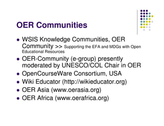 OER Communities
 WSIS Knowledge Communities, OER
 Community >> Supporting the EFA and MDGs with Open
 Educational Resources
 OER-Community (e-group) presently
 moderated by UNESCO/COL Chair in OER
 OpenCourseWare Consortium, USA
 Wiki Educator (http://wikieducator.org)
 OER Asia (www.oerasia.org)
 OER Africa (www.oerafrica.org)
 