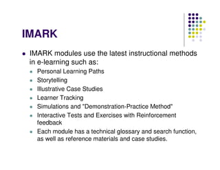 IMARK
 IMARK modules use the latest instructional methods
 in e-learning such as:
   Personal Learning Paths
   Storytelling
   Illustrative Case Studies
   Learner Tracking
   Simulations and "Demonstration-Practice Method"
   Interactive Tests and Exercises with Reinforcement
   feedback
   Each module has a technical glossary and search function,
   as well as reference materials and case studies.
 