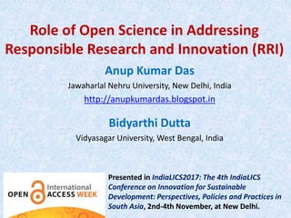 Role of Open Science in Addressing
Responsible Research and Innovation (RRI)
Anup Kumar Das
Jawaharlal Nehru University, New Delhi, India
http://anupkumardas.blogspot.in
Bidyarthi Dutta
Vidyasagar University, West Bengal, India
Presented in IndiaLICS2017: The 4th IndiaLICS
Conference on Innovation for Sustainable
Development: Perspectives, Policies and Practices in
South Asia, 2nd-4th November, at New Delhi.
 