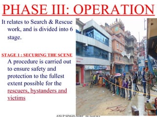 PHASE III: OPERATION
It relates to Search & Rescue
work, and is divided into 6
stage.
STAGE 1 : SECURING THE SCENE
A procedure is carried out
to ensure safety and
protection to the fullest
extent possible for the
rescuers, bystanders and
victims
ANUP SINGH,NDRF ACADEMY
 