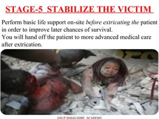 STAGE-5 STABILIZE THE VICTIM
ANUP SINGH,NDRF ACADEMY
Perform basic life support on-site before extricating the patient
in order to improve later chances of survival.
You will hand off the patient to more advanced medical care
after extrication.
 