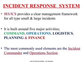 INCIDENT RESPONSE SYSTEM
• IRS/ICS provides a clear management framework
for all type small & large incidents
• It is built around five major activities;
COMMAND, OPERATIONS, LOGISTICS,
PLANNING & FINANCE
• The most commonly used elements are the Incident
Commander and Operations Section.
ANUP SINGH,NDRF ACADEMY
 