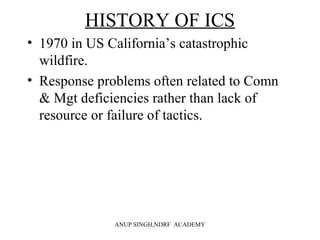 HISTORY OF ICS
• 1970 in US California’s catastrophic
wildfire.
• Response problems often related to Comn
& Mgt deficiencies rather than lack of
resource or failure of tactics.
ANUP SINGH,NDRF ACADEMY
 