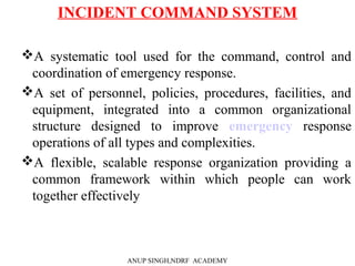INCIDENT COMMAND SYSTEM
A systematic tool used for the command, control and
coordination of emergency response.
A set of personnel, policies, procedures, facilities, and
equipment, integrated into a common organizational
structure designed to improve emergency response
operations of all types and complexities.
A flexible, scalable response organization providing a
common framework within which people can work
together effectively
ANUP SINGH,NDRF ACADEMY
 