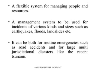 • A flexible system for managing people and
resources.
• A management system to be used for
incidents of various kinds and sizes such as
earthquakes, floods, landslides etc.
• It can be both for routine emergencies such
as road accidents and for large multi
jurisdictional disasters like the recent
tsunami.
ANUP SINGH,NDRF ACADEMY
 