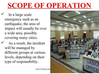 SCOPE OF OPERATION
 In a large scale
emergency such as an
earthquake, the area of
impact will usually be over
a wide area, possibly
covering many cities.
 As a result, the incident
will be managed by
different groups at various
levels, depending on their
type of responsibility.
ANUP SINGH,NDRF ACADEMY
 