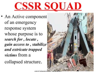 CSSR SQUAD
• An Active component
of an emergency
response system
whose purpose is to
search for , locate ,
gain access to , stabilize
and extricate trapped
victims from a
collapsed structure.
ANUP SINGH,NDRF ACADEMY
 
