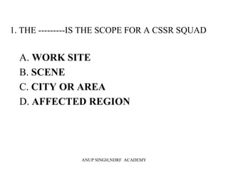 1. THE ---------IS THE SCOPE FOR A CSSR SQUAD
A. WORK SITE
B. SCENE
C. CITY OR AREA
D. AFFECTED REGION
ANUP SINGH,NDRF ACADEMY
 