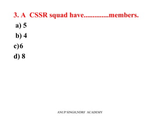 3. A CSSR squad have..............members.
a) 5
b) 4
c)6
d) 8
ANUP SINGH,NDRF ACADEMY
 