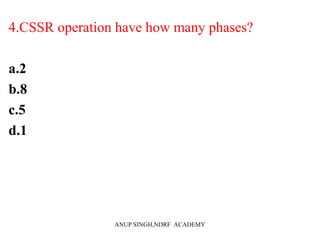 4.CSSR operation have how many phases?
a.2
b.8
c.5
d.1
ANUP SINGH,NDRF ACADEMY
 
