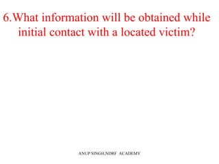 6.What information will be obtained while
initial contact with a located victim?
ANUP SINGH,NDRF ACADEMY
 