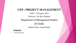 CEP : PROJECT MANAGEMENT
DATE : 30 August ,2023
Professor : Dr. Ravi Shankar
Department of Management Studies
IIT Delhi
Student Name- Anup Pandey
Assignment
 Project Planning
 