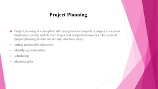 Project Planning
 Project planning is a discipline addressing how to complete a project in a certain
timeframe, usually with defined stages and designated resources. One view of
project planning divides the activity into these steps:
• setting measurable objectives
• identifying deliverables
• scheduling
• planning tasks
 