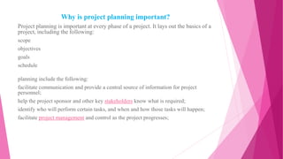 Why is project planning important?
Project planning is important at every phase of a project. It lays out the basics of a
project, including the following:
scope
objectives
goals
schedule
planning include the following:
facilitate communication and provide a central source of information for project
personnel;
help the project sponsor and other key stakeholders know what is required;
identify who will perform certain tasks, and when and how those tasks will happen;
facilitate project management and control as the project progresses;
 