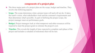 components of a project plan
 The three major parts of a project plan are the scope, budget and timeline. They
involve the following aspects:
• Scope. The scope determines what a project team will and will not do. It takes
the team's vision, what stakeholders want and the customer's requirements and
then determines what's possible. As part of defining the project scope, the
project manager must set performance goals.
• Budget. Project managers look at what manpower and other resources will be
required to meet the project goals to estimate the project's cost.
• Timeline. This reveals the length of time expected to complete each phase of the
project and includes a schedule of milestones that will be met.
 