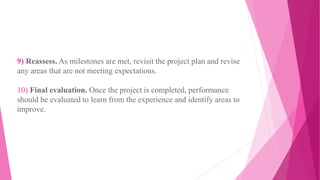 9) Reassess. As milestones are met, revisit the project plan and revise
any areas that are not meeting expectations.
10) Final evaluation. Once the project is completed, performance
should be evaluated to learn from the experience and identify areas to
improve.
 